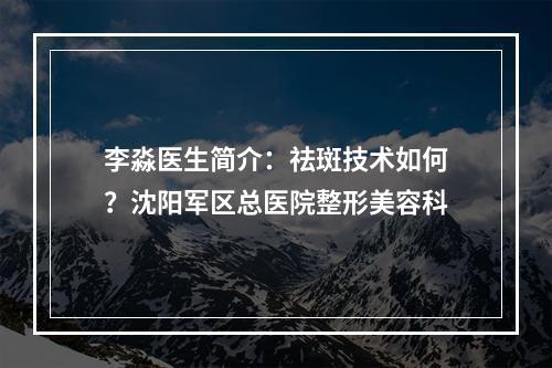 李淼医生简介：祛斑技术如何？沈阳军区总医院整形美容科