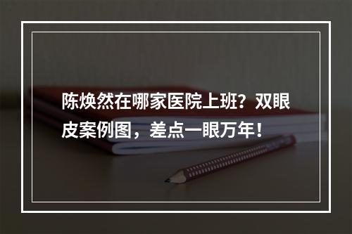 陈焕然在哪家医院上班？双眼皮案例图，差点一眼万年！