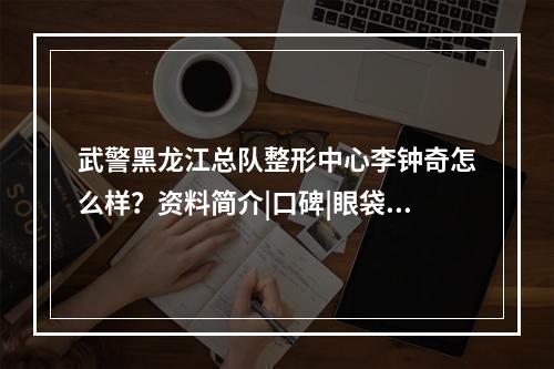 武警黑龙江总队整形中心李钟奇怎么样？资料简介|口碑|眼袋去除案例