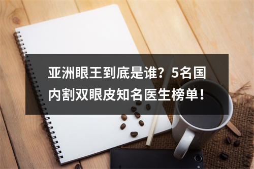 亚洲眼王到底是谁？5名国内割双眼皮知名医生榜单！