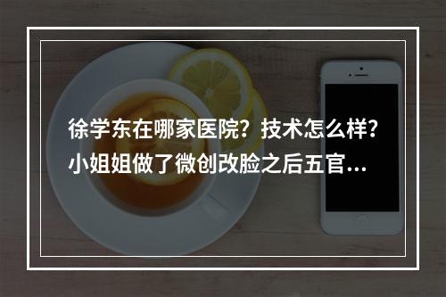 徐学东在哪家医院？技术怎么样？小姐姐做了微创改脸之后五官精致了很多！