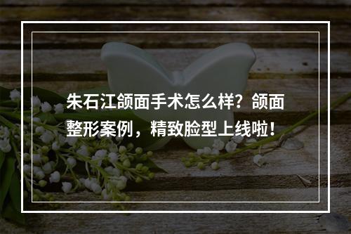 朱石江颌面手术怎么样？颌面整形案例，精致脸型上线啦！