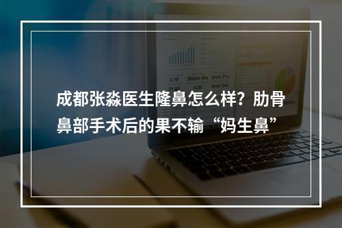 成都张淼医生隆鼻怎么样？肋骨鼻部手术后的果不输“妈生鼻”