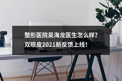 整形医院吴海龙医生怎么样？双眼皮2021新反馈上线！