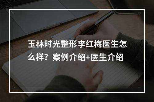 玉林时光整形李红梅医生怎么样？案例介绍+医生介绍