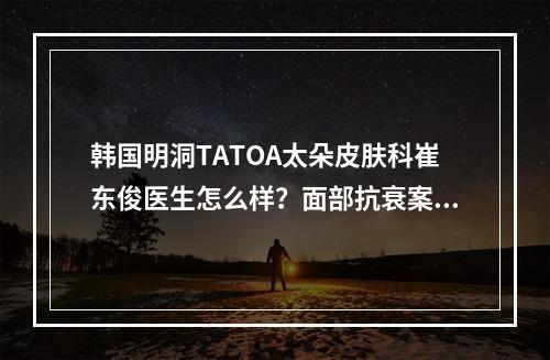 韩国明洞TATOA太朵皮肤科崔东俊医生怎么样？面部抗衰案例反馈