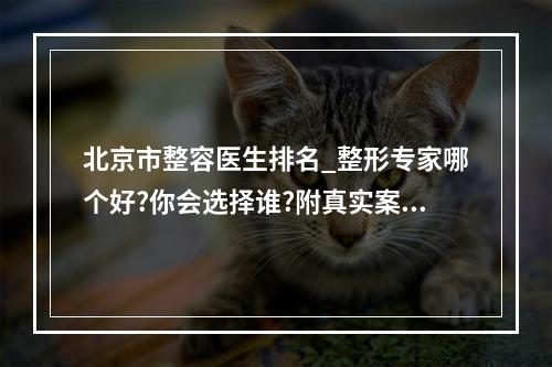 北京市整容医生排名_整形专家哪个好?你会选择谁?附真实案例