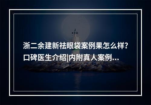 浙二余建新祛眼袋案例果怎么样？口碑医生介绍|内附真人案例详情