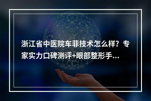 浙江省中医院车菲技术怎么样？专家实力口碑测评+眼部整形手术