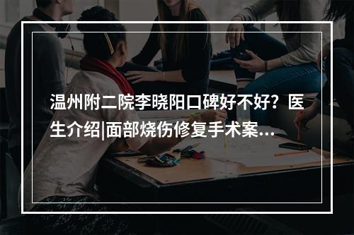 温州附二院李晓阳口碑好不好？医生介绍|面部烧伤修复手术案例分享