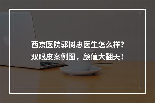 西京医院郭树忠医生怎么样？双眼皮案例图，颜值大翻天！