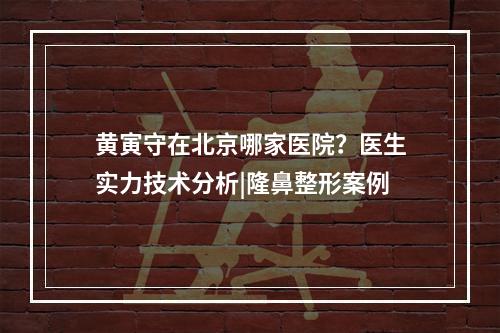 黄寅守在北京哪家医院？医生实力技术分析|隆鼻整形案例