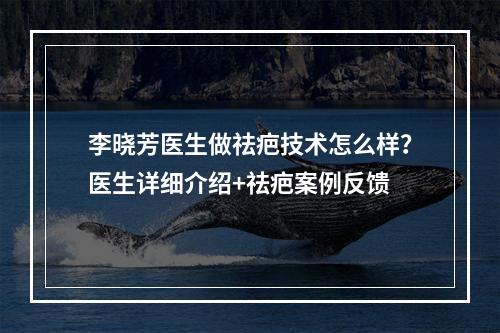 李晓芳医生做祛疤技术怎么样？医生详细介绍+祛疤案例反馈