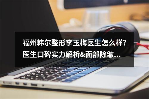 福州韩尔整形李玉梅医生怎么样？医生口碑实力解析&面部除皱果