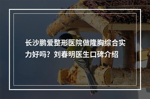 长沙鹏爱整形医院做隆胸综合实力好吗？刘春明医生口碑介绍