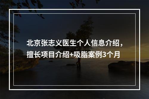 北京张志义医生个人信息介绍，擅长项目介绍+吸脂案例3个月