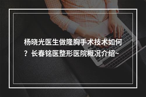 杨晓光医生做隆胸手术技术如何？长春铭医整形医院概况介绍~