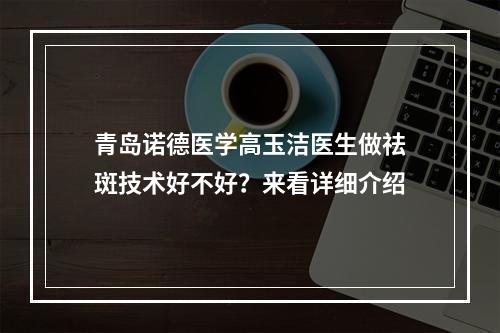 青岛诺德医学高玉洁医生做祛斑技术好不好？来看详细介绍