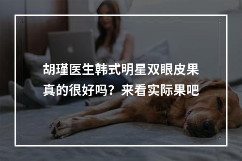 胡瑾医生韩式明星双眼皮果真的很好吗？来看实际果吧