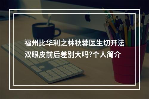 福州比华利之林秋蓉医生切开法双眼皮前后差别大吗?个人简介