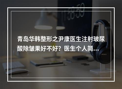 青岛华韩整形之尹康医生注射玻尿酸除皱果好不好？医生个人简介