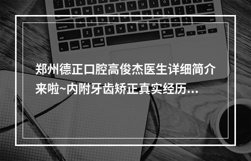 郑州德正口腔高俊杰医生详细简介来啦~内附牙齿矫正真实经历分享