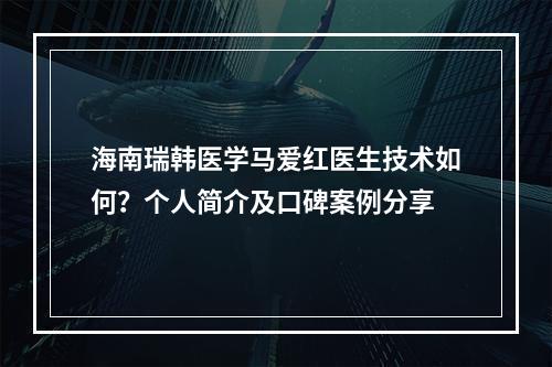 海南瑞韩医学马爱红医生技术如何？个人简介及口碑案例分享