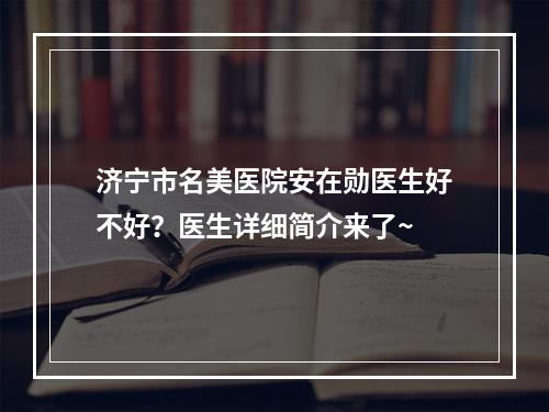 济宁市名美医院安在勋医生好不好？医生详细简介来了~