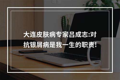 大连皮肤病专家吕成志:对抗银屑病是我一生的职责!