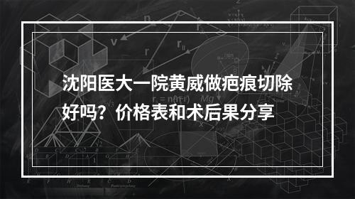 沈阳医大一院黄威做疤痕切除好吗？价格表和术后果分享