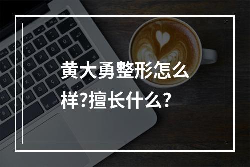 黄大勇整形怎么样?擅长什么?