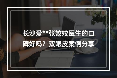 长沙爱**张姣姣医生的口碑好吗？双眼皮案例分享