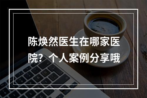 陈焕然医生在哪家医院？个人案例分享哦