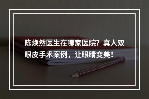 陈焕然医生在哪家医院？真人双眼皮手术案例，让眼睛变美！