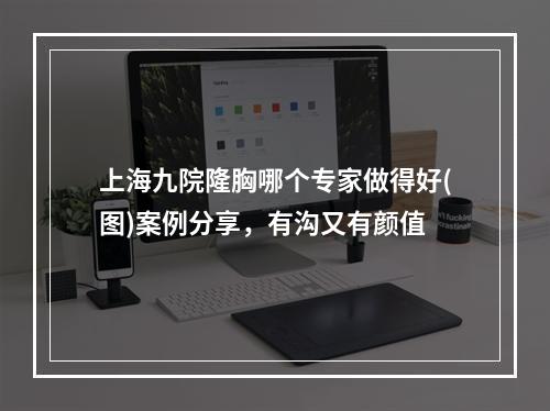 上海九院隆胸哪个专家做得好(图)案例分享，有沟又有颜值