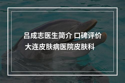 吕成志医生简介 口碑评价 大连皮肤病医院皮肤科