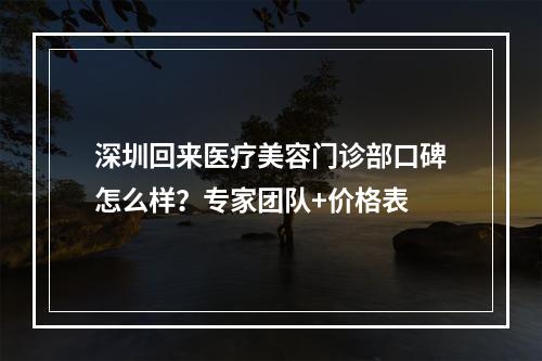 深圳回来医疗美容门诊部口碑怎么样？专家团队+价格表