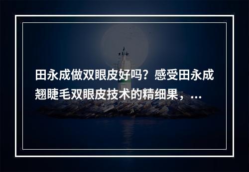 田永成做双眼皮好吗？感受田永成翘睫毛双眼皮技术的精细果，附图