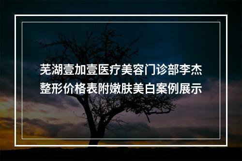 芜湖壹加壹医疗美容门诊部李杰整形价格表附嫩肤美白案例展示