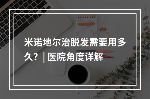 米诺地尔治脱发需要用多久？| 医院角度详解