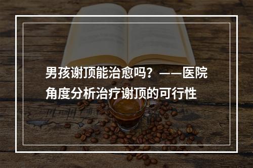 男孩谢顶能治愈吗？——医院角度分析治疗谢顶的可行性