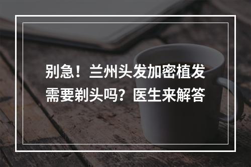 别急！兰州头发加密植发需要剃头吗？医生来解答