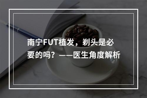 南宁FUT植发，剃头是必要的吗？——医生角度解析