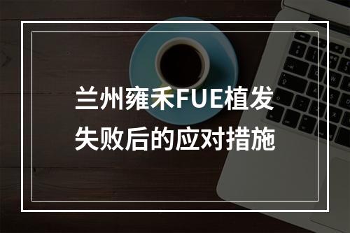 兰州雍禾FUE植发失败后的应对措施