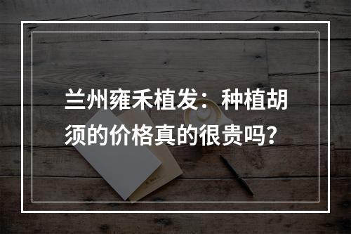 兰州雍禾植发：种植胡须的价格真的很贵吗？