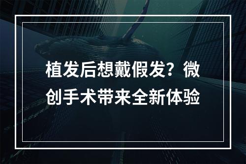 植发后想戴假发？微创手术带来全新体验