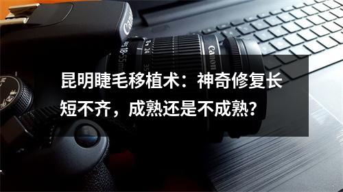 昆明睫毛移植术：神奇修复长短不齐，成熟还是不成熟？