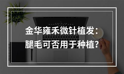 金华雍禾微针植发：腿毛可否用于种植？