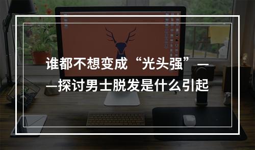 谁都不想变成“光头强”——探讨男士脱发是什么引起