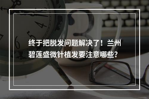 终于把脱发问题解决了！兰州碧莲盛微针植发要注意哪些？